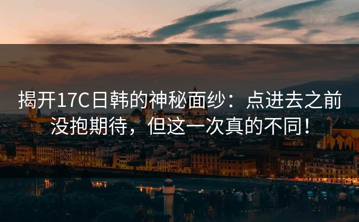 揭开17C日韩的神秘面纱：点进去之前没抱期待，但这一次真的不同！