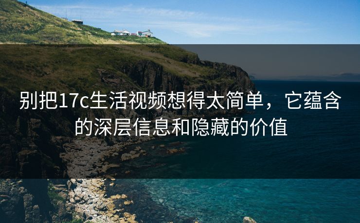 别把17c生活视频想得太简单，它蕴含的深层信息和隐藏的价值