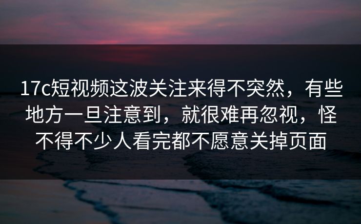 17c短视频这波关注来得不突然，有些地方一旦注意到，就很难再忽视，怪不得不少人看完都不愿意关掉页面