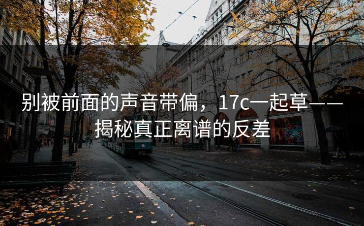 别被前面的声音带偏，17c一起草——揭秘真正离谱的反差