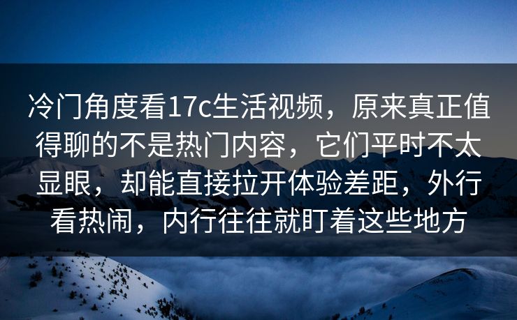 冷门角度看17c生活视频，原来真正值得聊的不是热门内容，它们平时不太显眼，却能直接拉开体验差距，外行看热闹，内行往往就盯着这些地方