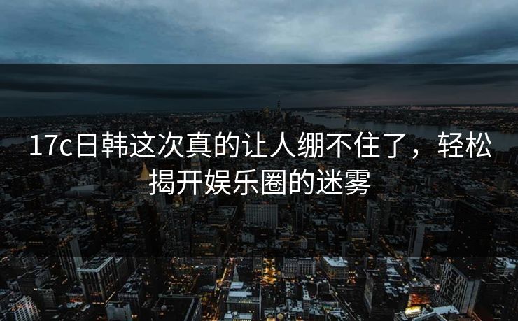 17c日韩这次真的让人绷不住了，轻松揭开娱乐圈的迷雾