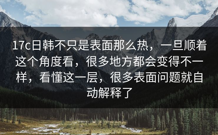 17c日韩不只是表面那么热，一旦顺着这个角度看，很多地方都会变得不一样，看懂这一层，很多表面问题就自动解释了