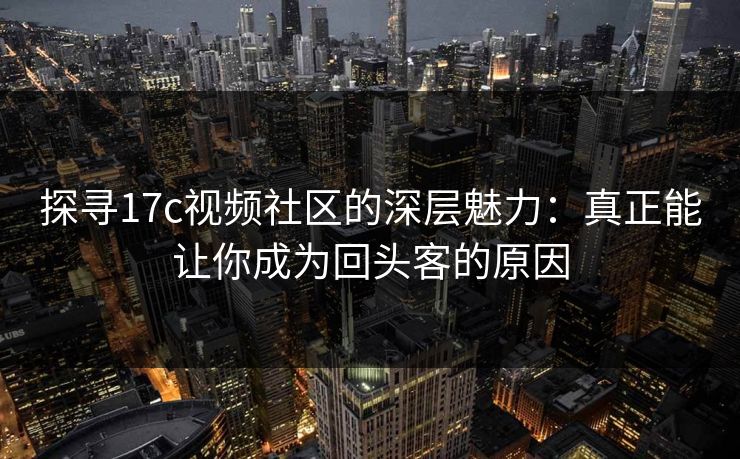 探寻17c视频社区的深层魅力：真正能让你成为回头客的原因