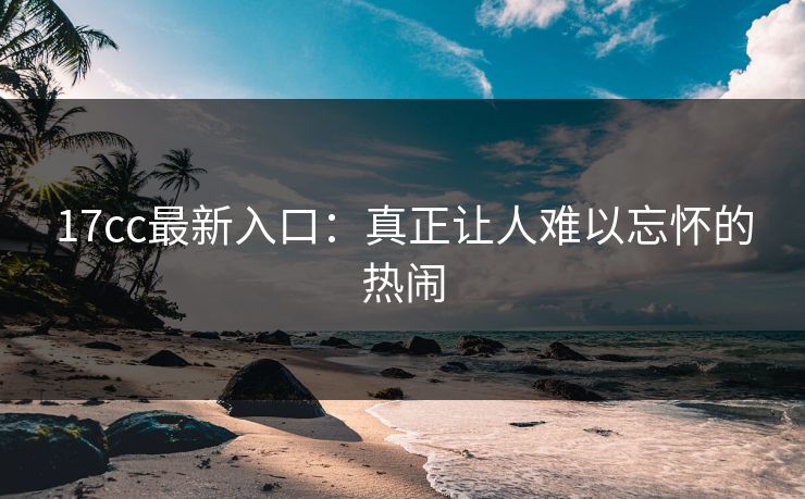 17cc最新入口：真正让人难以忘怀的热闹
