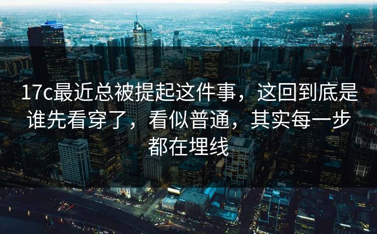 17c最近总被提起这件事，这回到底是谁先看穿了，看似普通，其实每一步都在埋线
