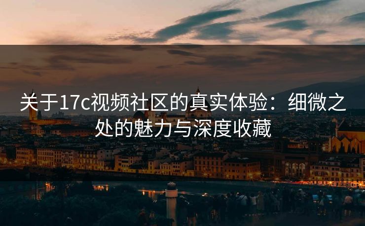 关于17c视频社区的真实体验：细微之处的魅力与深度收藏