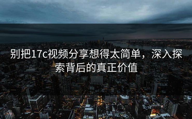 别把17c视频分享想得太简单，深入探索背后的真正价值