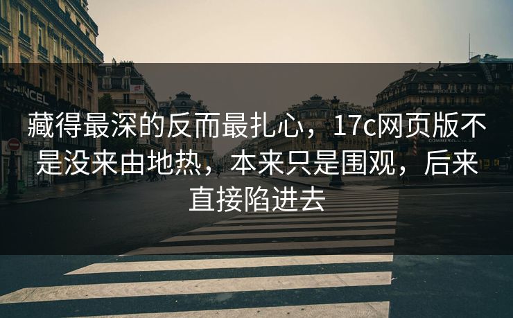 藏得最深的反而最扎心，17c网页版不是没来由地热，本来只是围观，后来直接陷进去