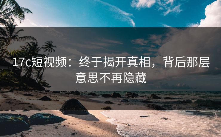 17c短视频：终于揭开真相，背后那层意思不再隐藏