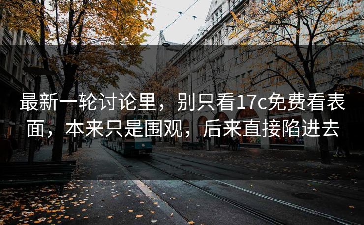 最新一轮讨论里，别只看17c免费看表面，本来只是围观，后来直接陷进去
