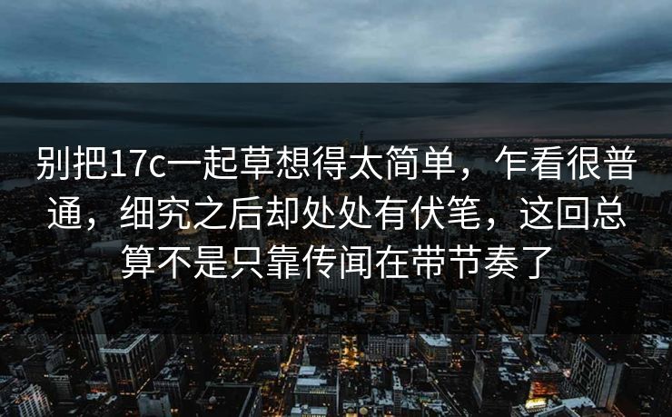 别把17c一起草想得太简单，乍看很普通，细究之后却处处有伏笔，这回总算不是只靠传闻在带节奏了
