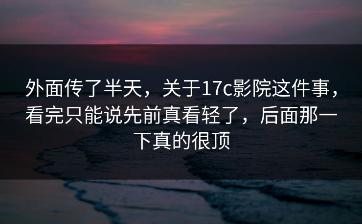 外面传了半天，关于17c影院这件事，看完只能说先前真看轻了，后面那一下真的很顶