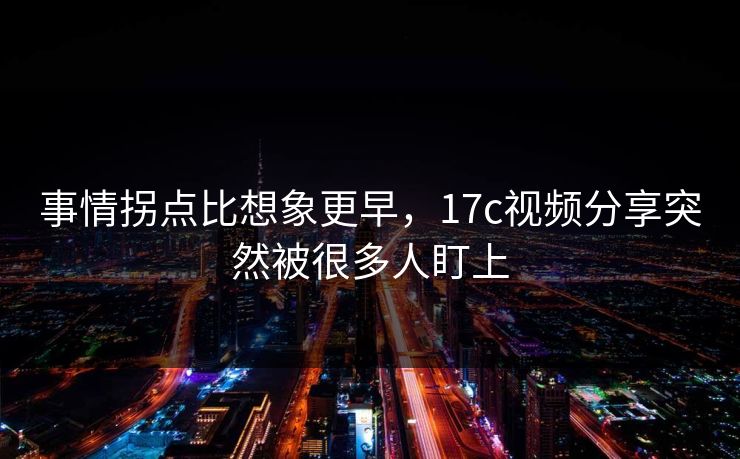 事情拐点比想象更早，17c视频分享突然被很多人盯上