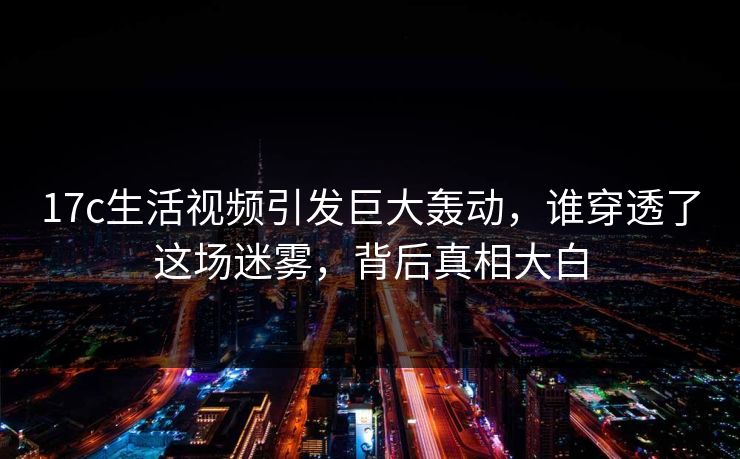 17c生活视频引发巨大轰动，谁穿透了这场迷雾，背后真相大白