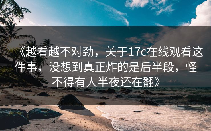 《越看越不对劲，关于17c在线观看这件事，没想到真正炸的是后半段，怪不得有人半夜还在翻》