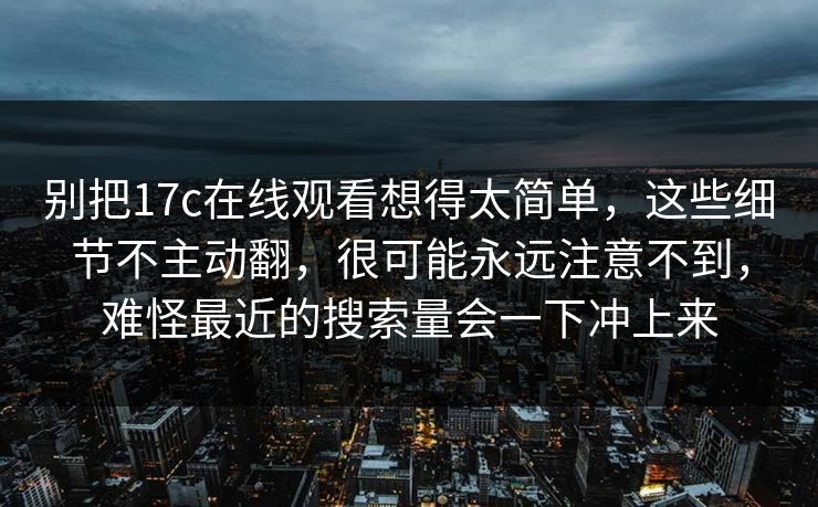 别把17c在线观看想得太简单，这些细节不主动翻，很可能永远注意不到，难怪最近的搜索量会一下冲上来