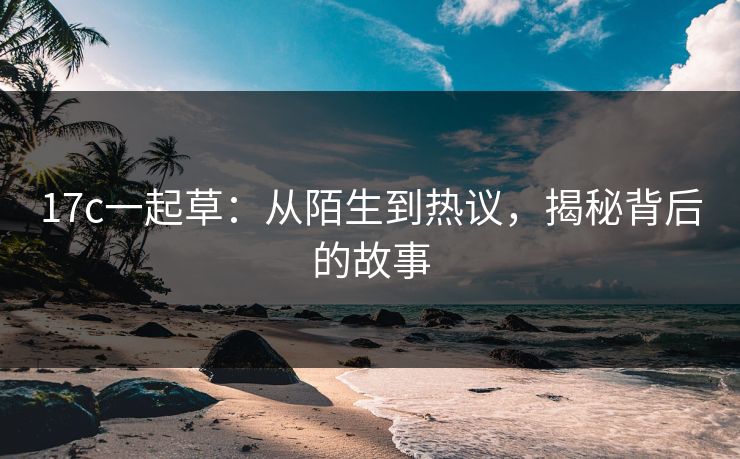 17c一起草：从陌生到热议，揭秘背后的故事
