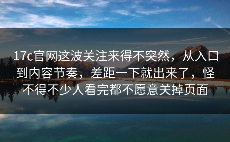 17c官网这波关注来得不突然，从入口到内容节奏，差距一下就出来了，怪不得不少人看完都不愿意关掉页面