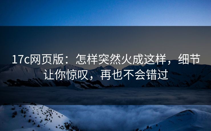 17c网页版：怎样突然火成这样，细节让你惊叹，再也不会错过