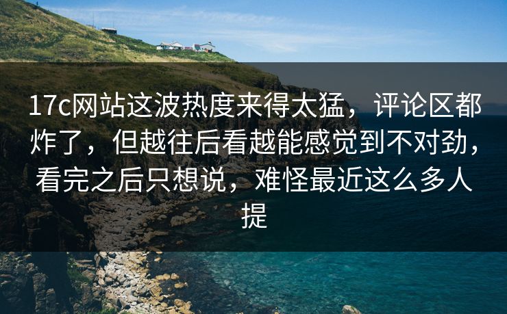 17c网站这波热度来得太猛,评论区都炸了,但越往后看越能感觉到不对劲,看完之后只想说,难怪最近这么多人提 17c网站这波热度来得太猛,评论区都炸了,但越往后看越能感觉到不对劲,看完之后只想说,难怪最近这么多人提