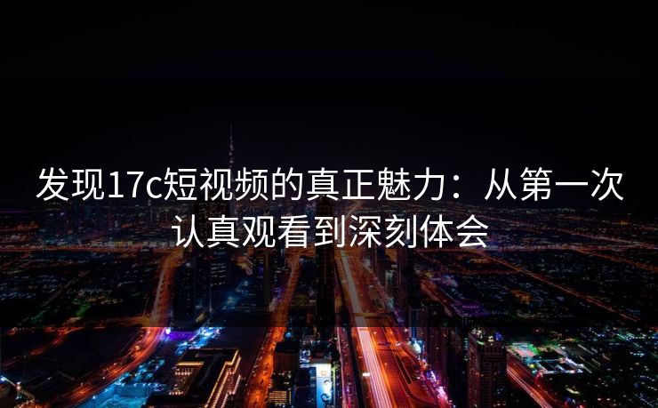 发现17c短视频的真正魅力：从第一次认真观看到深刻体会