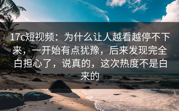 17c短视频：为什么让人越看越停不下来，一开始有点犹豫，后来发现完全白担心了，说真的，这次热度不是白来的