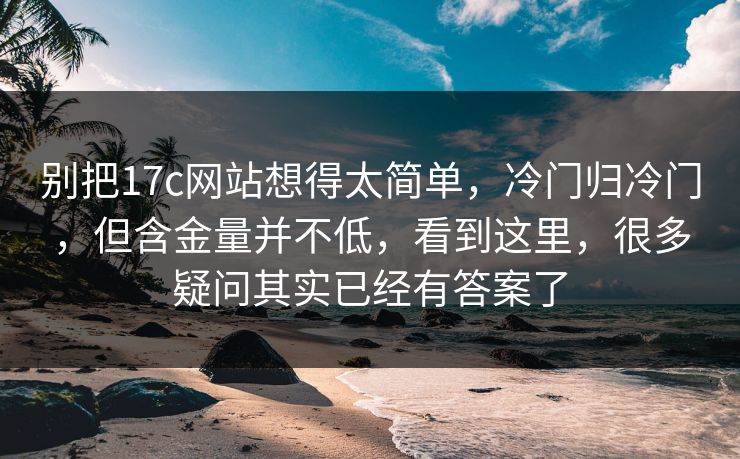 别把17c网站想得太简单，冷门归冷门，但含金量并不低，看到这里，很多疑问其实已经有答案了