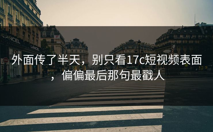 外面传了半天，别只看17c短视频表面，偏偏最后那句最戳人
