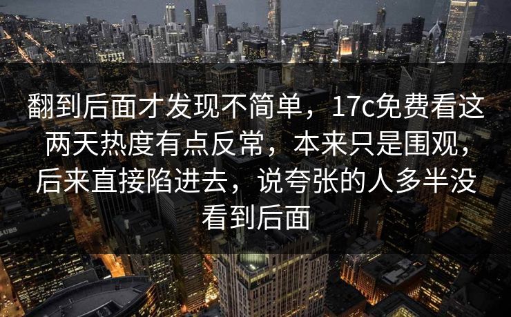 翻到后面才发现不简单，17c免费看这两天热度有点反常，本来只是围观，后来直接陷进去，说夸张的人多半没看到后面