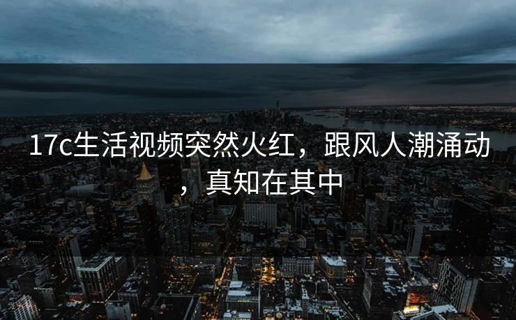 17c生活视频突然火红，跟风人潮涌动，真知在其中