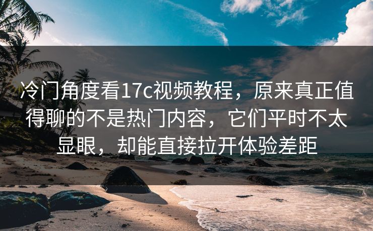 冷门角度看17c视频教程，原来真正值得聊的不是热门内容，它们平时不太显眼，却能直接拉开体验差距
