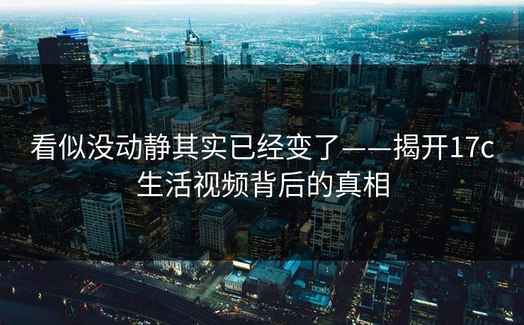 看似没动静其实已经变了——揭开17c生活视频背后的真相