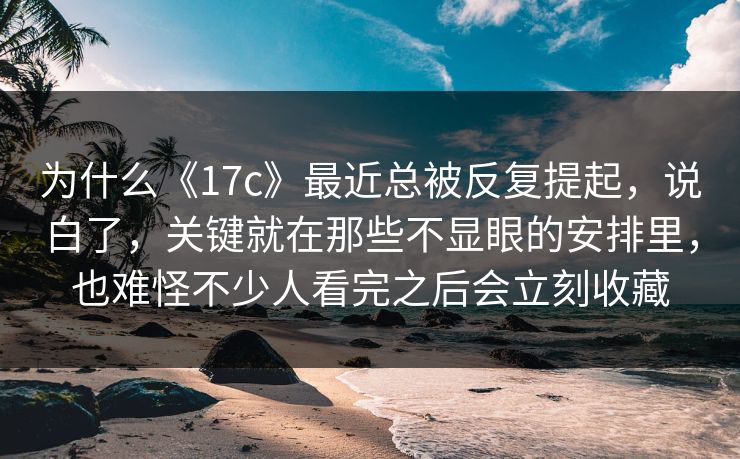 为什么《17c》最近总被反复提起,说白了,关键就在那些不显眼的安排里,也难怪不少人看完之后会立刻收藏 为什么《17c》最近总被反复提起,说白了,关键就在那些不显眼的安排里,也难怪不少人看完之后会立刻收藏