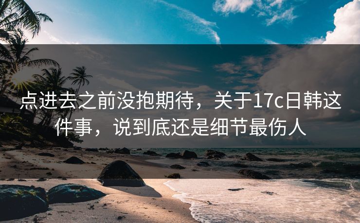 点进去之前没抱期待，关于17c日韩这件事，说到底还是细节最伤人