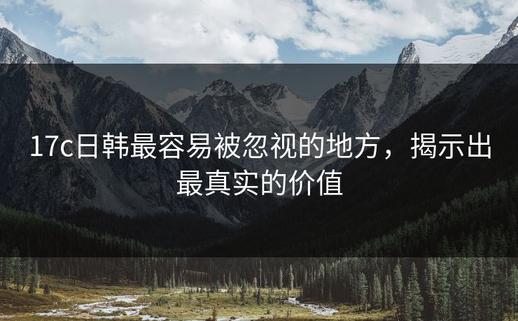 17c日韩最容易被忽视的地方，揭示出最真实的价值