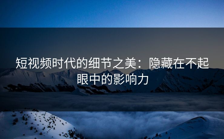 短视频时代的细节之美：隐藏在不起眼中的影响力