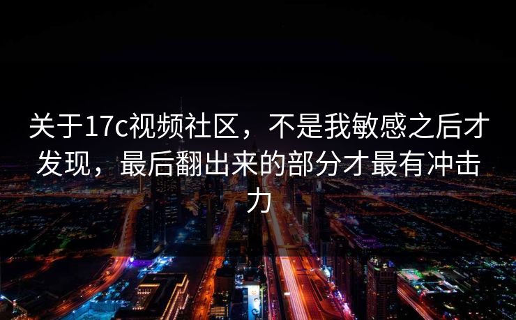 关于17c视频社区,不是我敏感之后才发现,最后翻出来的部分才最有冲击力 关于17c视频社区,不是我敏感之后才发现,最后翻出来的部分才最有冲击力