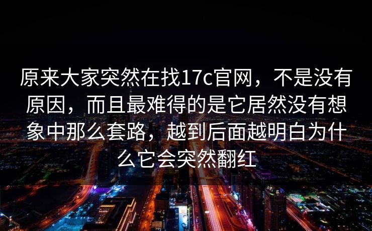 原来大家突然在找17c官网，不是没有原因，而且最难得的是它居然没有想象中那么套路，越到后面越明白为什么它会突然翻红
