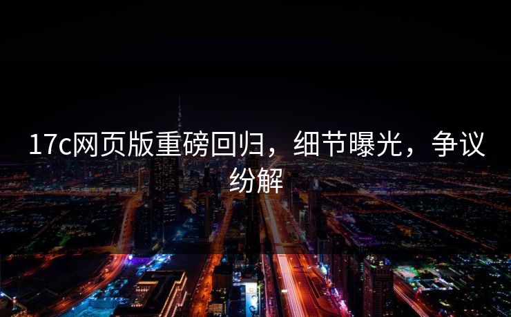 17c网页版重磅回归，细节曝光，争议纷解