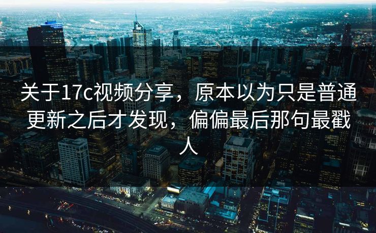 关于17c视频分享，原本以为只是普通更新之后才发现，偏偏最后那句最戳人