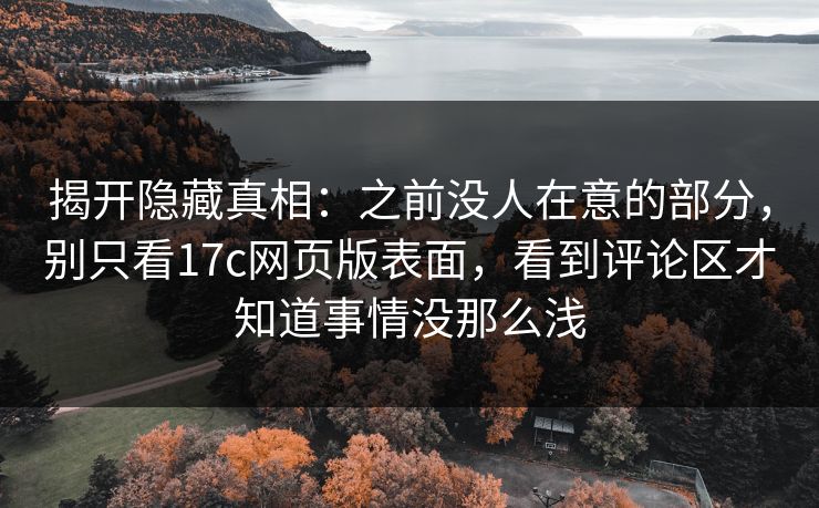 揭开隐藏真相：之前没人在意的部分，别只看17c网页版表面，看到评论区才知道事情没那么浅