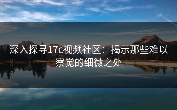 深入探寻17c视频社区：揭示那些难以察觉的细微之处