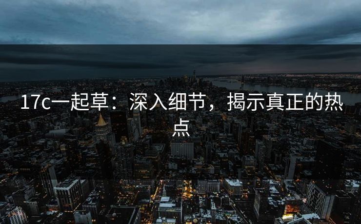 17c一起草:深入细节,揭示真正的热点 17c一起草:深入细节,揭示真正的热点