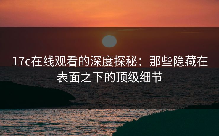 17c在线观看的深度探秘：那些隐藏在表面之下的顶级细节