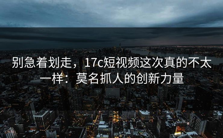 别急着划走，17c短视频这次真的不太一样：莫名抓人的创新力量