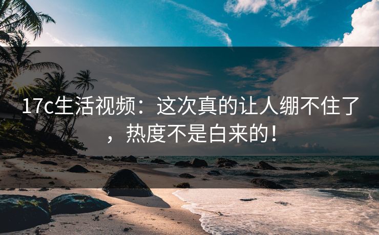 17c生活视频:这次真的让人绷不住了,热度不是白来的! 17c生活视频:这次真的让人绷不住了,热度不是白来的!