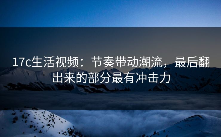 17c生活视频：节奏带动潮流，最后翻出来的部分最有冲击力