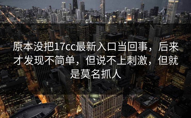 原本没把17cc最新入口当回事，后来才发现不简单，但说不上刺激，但就是莫名抓人