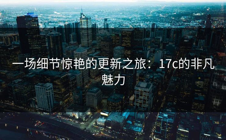 一场细节惊艳的更新之旅：17c的非凡魅力